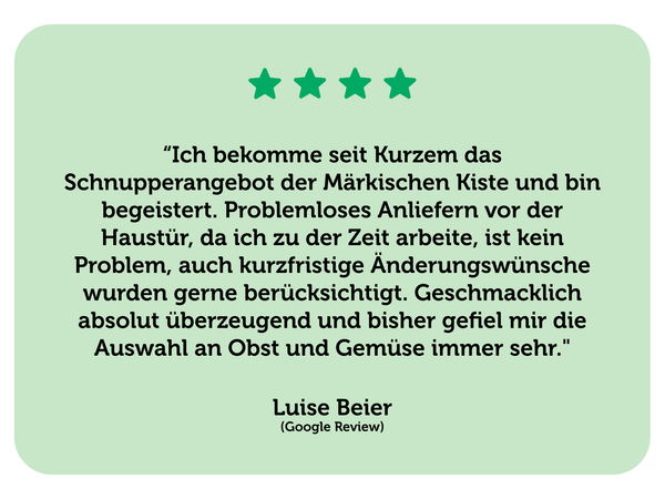 Eine positive Bewertung für das Schnupperangebot der Märkischen Kiste von Luise Beier. Text: “Ich bekomme seit Kurzem das Schnupperangebot der Märkischen Kiste und bin begeistert. Problemloses Anliefern vor der Haustür, da ich zu der Zeit arbeite, ist kein Problem, auch kurzfristige Änderungswünsche wurden gerne berücksichtigt. Geschmacklich absolut überzeugend und bisher gefiel mir die Auswahl an Obst und Gemüse immer sehr."  Luise Beier (Google Review)