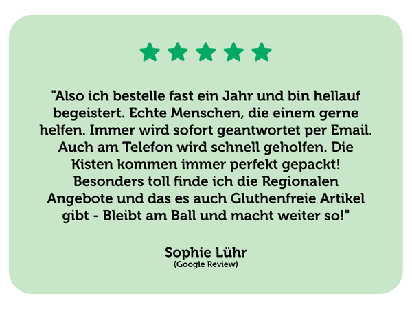 Eine positive Bewertung für die Märkische Kiste von Sophie Lühr. Text: "Also ich bestelle fast ein Jahr und bin hellauf begeistert. Echte Menschen, die einem gerne helfen. Immer wird sofort geantwortet per Email. Auch am Telefon wird schnell geholfen. Die Kisten kommen immer perfekt gepackt! Besonders toll finde ich die Regionalen Angebote und das es auch Gluthenfreie Artikel gibt - Bleibt am Ball und macht weiter so!"  Sophie Lühr (Google Review)