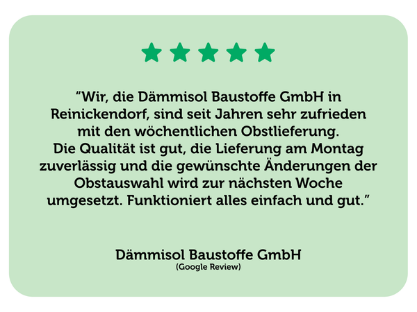 Eine positive Bewertung zur Obstlieferung von Dämmisol Baustoffe GmbH. Text: “Wir, die Dämmisol Baustoffe GmbH in Reinickendorf, sind seit Jahren sehr zufrieden mit den wöchentlichen Obstlieferung. Die Qualität ist gut, die Lieferung am Montag zuverlässig und die gewünschte Änderungen der Obstauswahl wird zur nächsten Woche umgesetzt. Funktioniert alles einfach und gut.”   Dämmisol Baustoffe GmbH (Google Review)